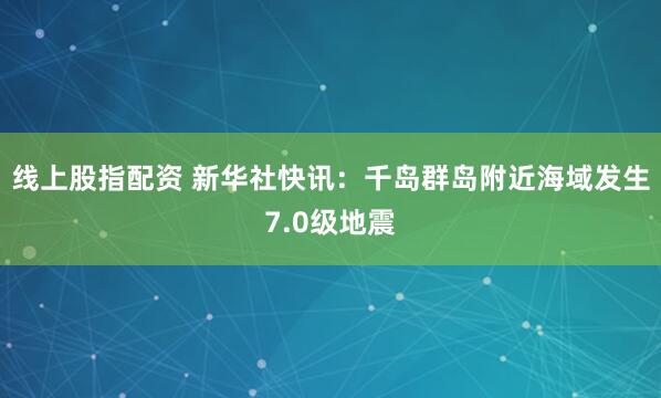 线上股指配资 新华社快讯：千岛群岛附近海域发生7.0级地震