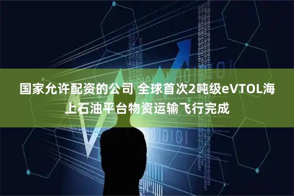 国家允许配资的公司 全球首次2吨级eVTOL海上石油平台物资运输飞行完成