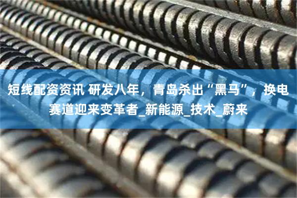 短线配资资讯 研发八年，青岛杀出“黑马”，换电赛道迎来变革者_新能源_技术_蔚来