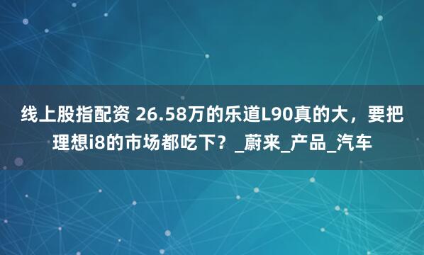 线上股指配资 26.58万的乐道L90真的大，要把理想i8的市场都吃下？_蔚来_产品_汽车