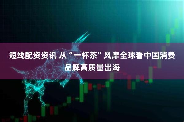 短线配资资讯 从“一杯茶”风靡全球看中国消费品牌高质量出海