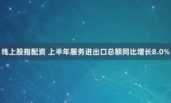 线上股指配资 上半年服务进出口总额同比增长8.0%