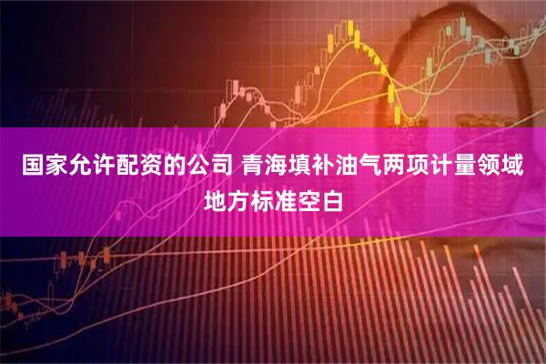 国家允许配资的公司 青海填补油气两项计量领域地方标准空白