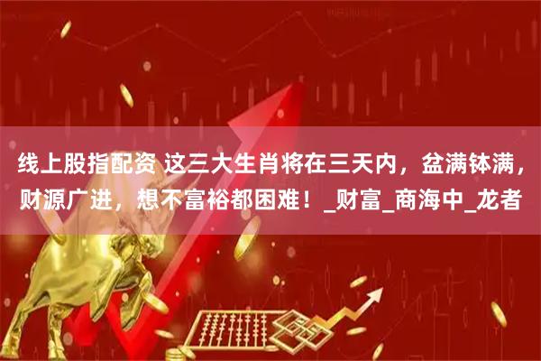 线上股指配资 这三大生肖将在三天内，盆满钵满，财源广进，想不富裕都困难！_财富_商海中_龙者