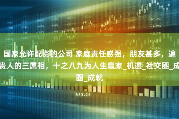 国家允许配资的公司 家庭责任感强，朋友甚多，遍地贵人的三属相，十之八九为人生赢家_机遇_社交圈_成就