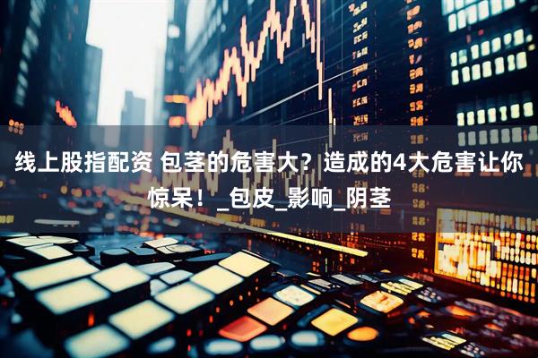 线上股指配资 包茎的危害大？造成的4大危害让你惊呆！_包皮_影响_阴茎