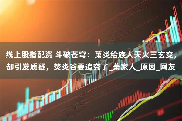 线上股指配资 斗破苍穹：萧炎给族人天火三玄变，却引发质疑，焚炎谷要追究了_萧家人_原因_网友