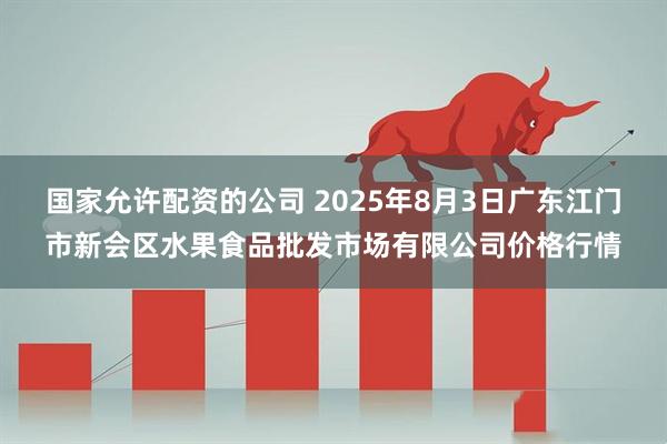 国家允许配资的公司 2025年8月3日广东江门市新会区水果食品批发市场有限公司价格行情