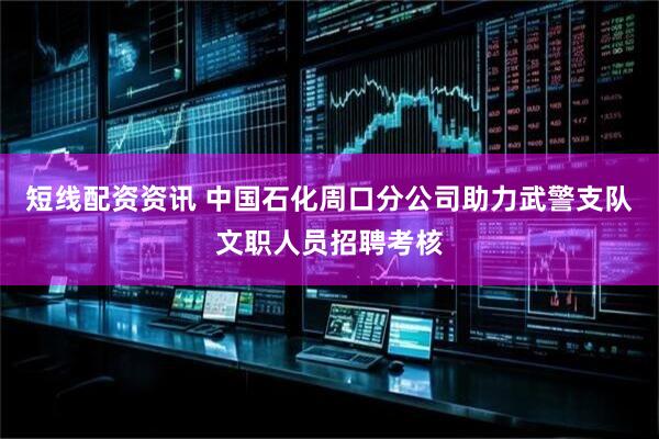 短线配资资讯 中国石化周口分公司助力武警支队文职人员招聘考核