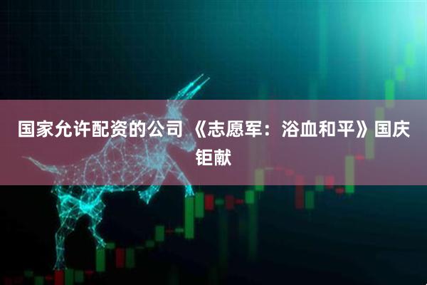 国家允许配资的公司 《志愿军：浴血和平》国庆钜献