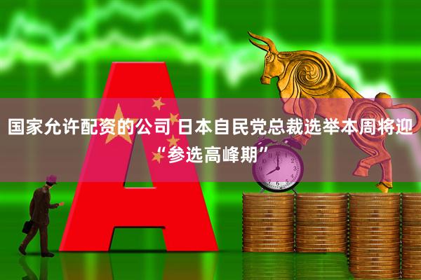 国家允许配资的公司 日本自民党总裁选举本周将迎“参选高峰期”