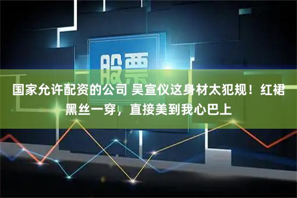 国家允许配资的公司 吴宣仪这身材太犯规！红裙黑丝一穿，直接美到我心巴上
