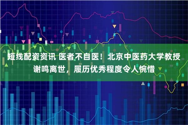 短线配资资讯 医者不自医！北京中医药大学教授谢鸣离世，履历优秀程度令人惋惜