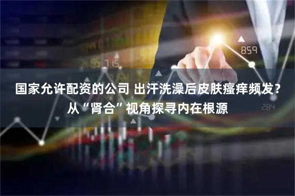 国家允许配资的公司 出汗洗澡后皮肤瘙痒频发？从“肾合”视角探寻内在根源