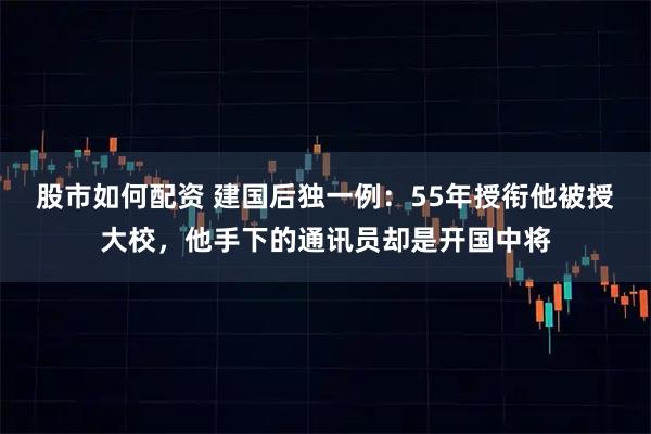 股市如何配资 建国后独一例：55年授衔他被授大校，他手下的通讯员却是开国中将
