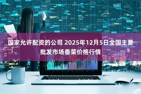 国家允许配资的公司 2025年12月5日全国主要批发市场香菜价格行情