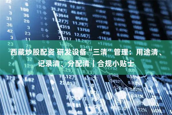 西藏炒股配资 研发设备“三清”管理：用途清、记录清、分配清｜合规小贴士