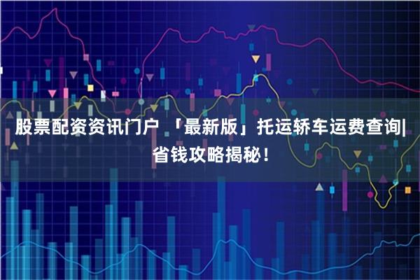 股票配资资讯门户 「最新版」托运轿车运费查询|省钱攻略揭秘！