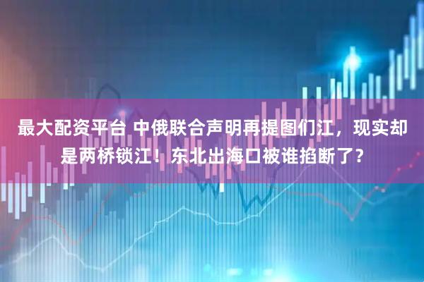 最大配资平台 中俄联合声明再提图们江，现实却是两桥锁江！东北出海口被谁掐断了？