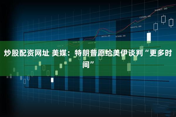 炒股配资网址 美媒：特朗普愿给美伊谈判“更多时间”