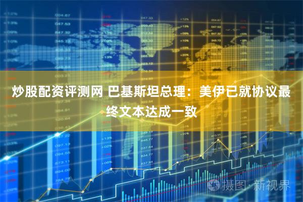 炒股配资评测网 巴基斯坦总理：美伊已就协议最终文本达成一致