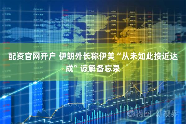 配资官网开户 伊朗外长称伊美“从未如此接近达成”谅解备忘录